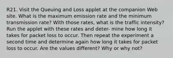 R21. Visit the Queuing and Loss applet at the companion Web site. What is the maximum emission rate and the minimum transmission rate? With those rates, what is the traffic intensity? Run the applet with these rates and deter- mine how long it takes for packet loss to occur. Then repeat the experiment a second time and determine again how long it takes for packet loss to occur. Are the values different? Why or why not?