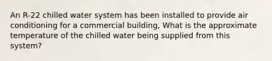 An R-22 chilled water system has been installed to provide air conditioning for a commercial building, What is the approximate temperature of the chilled water being supplied from this system?