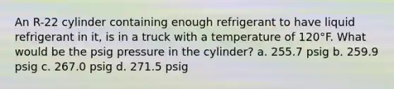 An R-22 cylinder containing enough refrigerant to have liquid refrigerant in it, is in a truck with a temperature of 120°F. What would be the psig pressure in the cylinder? a. 255.7 psig b. 259.9 psig c. 267.0 psig d. 271.5 psig