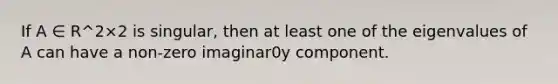 If A ∈ R^2×2 is singular, then at least one of the eigenvalues of A can have a non-zero imaginar0y component.