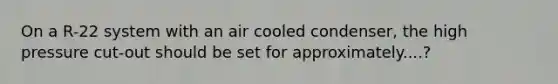 On a R-22 system with an air cooled condenser, the high pressure cut-out should be set for approximately....?