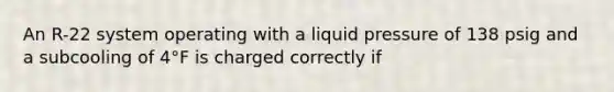 An R-22 system operating with a liquid pressure of 138 psig and a subcooling of 4°F is charged correctly if