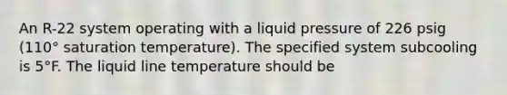 An R-22 system operating with a liquid pressure of 226 psig (110° saturation temperature). The specified system subcooling is 5°F. The liquid line temperature should be