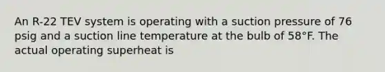 An R-22 TEV system is operating with a suction pressure of 76 psig and a suction line temperature at the bulb of 58°F. The actual operating superheat is