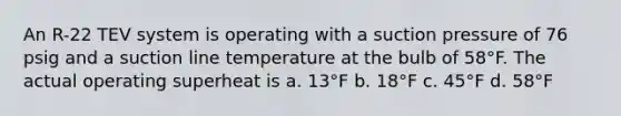 An R-22 TEV system is operating with a suction pressure of 76 psig and a suction line temperature at the bulb of 58°F. The actual operating superheat is a. 13°F b. 18°F c. 45°F d. 58°F