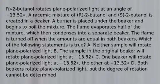 R)-2-butanol rotates plane-polarized light at an angle of −13.52∘. A racemic mixture of (R)-2-butanol and (S)-2-butanol is created in a beaker. A burner is placed under the beaker and begins to boil the mixture. The flame evaporates half of the mixture, which then condenses into a separate beaker. The flame is turned off when the amounts are equal in both beakers. Which of the following statements is true? A. Neither sample will rotate plane-polarized light B. The sample in the original beaker will rotate plane-polarized light at −13.52∘ C. One beaker will rotate plane-polarized light at −13.52∘, the other at +13.52∘ D. Both beakers rotate plane-polarized light, but the degree of rotation cannot be determined