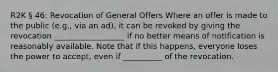 R2K § 46: Revocation of General Offers Where an offer is made to the public (e.g., via an ad), it can be revoked by giving the revocation __________________ if no better means of notification is reasonably available. Note that if this happens, everyone loses the power to accept, even if __________ of the revocation.