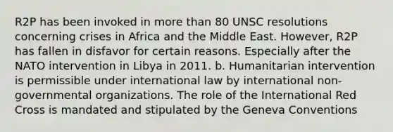 R2P has been invoked in <a href='https://www.questionai.com/knowledge/keWHlEPx42-more-than' class='anchor-knowledge'>more than</a> 80 UNSC resolutions concerning crises in Africa and the Middle East. However, R2P has fallen in disfavor for certain reasons. Especially after the NATO intervention in Libya in 2011. b. Humanitarian intervention is permissible under international law by international non-governmental organizations. The role of the International Red Cross is mandated and stipulated by the Geneva Conventions