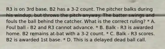 R3 is on 3rd base. B2 has a 3-2 count. The pitcher balks during his windup, but throws the pitch anyway. The batter swings and fouls the ball behind the catcher. What is the correct ruling? * A. Foul ball - B2 and R3 cannot advance. * B. Balk - R3 is awarded home. B2 remains at-bat with a 3-2 count. * C. Balk - R3 scores. B2 is awarded 1st base. * D. This is a delayed dead ball call.