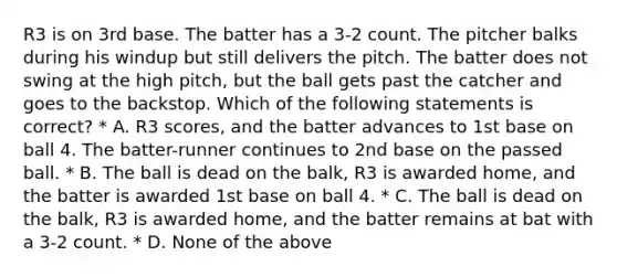 R3 is on 3rd base. The batter has a 3-2 count. The pitcher balks during his windup but still delivers the pitch. The batter does not swing at the high pitch, but the ball gets past the catcher and goes to the backstop. Which of the following statements is correct? * A. R3 scores, and the batter advances to 1st base on ball 4. The batter-runner continues to 2nd base on the passed ball. * B. The ball is dead on the balk, R3 is awarded home, and the batter is awarded 1st base on ball 4. * C. The ball is dead on the balk, R3 is awarded home, and the batter remains at bat with a 3-2 count. * D. None of the above