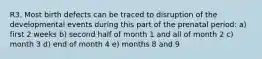 R3. Most birth defects can be traced to disruption of the developmental events during this part of the prenatal period: a) first 2 weeks b) second half of month 1 and all of month 2 c) month 3 d) end of month 4 e) months 8 and 9