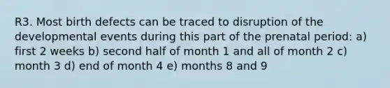 R3. Most birth defects can be traced to disruption of the developmental events during this part of the prenatal period: a) first 2 weeks b) second half of month 1 and all of month 2 c) month 3 d) end of month 4 e) months 8 and 9