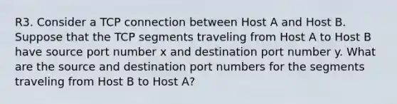 R3. Consider a TCP connection between Host A and Host B. Suppose that the TCP segments traveling from Host A to Host B have source port number x and destination port number y. What are the source and destination port numbers for the segments traveling from Host B to Host A?