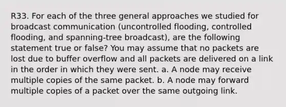 R33. For each of the three general approaches we studied for broadcast communication (uncontrolled flooding, controlled flooding, and spanning-tree broadcast), are the following statement true or false? You may assume that no packets are lost due to buffer overflow and all packets are delivered on a link in the order in which they were sent. a. A node may receive multiple copies of the same packet. b. A node may forward multiple copies of a packet over the same outgoing link.