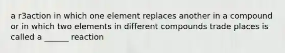 a r3action in which one element replaces another in a compound or in which two elements in different compounds trade places is called a ______ reaction