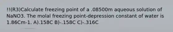 !!(R3)Calculate freezing point of a .08500m aqueous solution of NaNO3. The molal freezing point-depression constant of water is 1.86Cm-1. A).158C B)-.158C C)-.316C