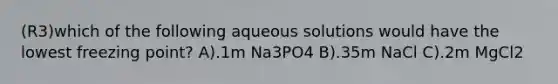 (R3)which of the following aqueous solutions would have the lowest freezing point? A).1m Na3PO4 B).35m NaCl C).2m MgCl2