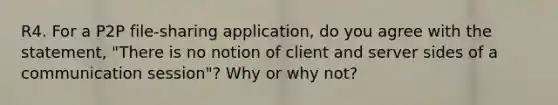 R4. For a P2P file-sharing application, do you agree with the statement, "There is no notion of client and server sides of a communication session"? Why or why not?