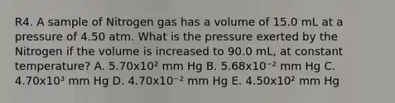 R4. A sample of Nitrogen gas has a volume of 15.0 mL at a pressure of 4.50 atm. What is the pressure exerted by the Nitrogen if the volume is increased to 90.0 mL, at constant temperature? A. 5.70x10² mm Hg B. 5.68x10⁻² mm Hg C. 4.70x10³ mm Hg D. 4.70x10⁻² mm Hg E. 4.50x10² mm Hg