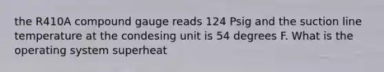 the R410A compound gauge reads 124 Psig and the suction line temperature at the condesing unit is 54 degrees F. What is the operating system superheat