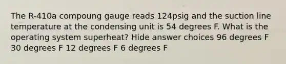 The R-410a compoung gauge reads 124psig and the suction line temperature at the condensing unit is 54 degrees F. What is the operating system superheat? Hide answer choices 96 degrees F 30 degrees F 12 degrees F 6 degrees F