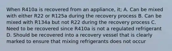 When R410a is recovered from an appliance, it; A. Can be mixed with either R22 or R125a during the recovery process B. Can be mixed with R134a but not R22 during the recovery process C. Need to be recovered since R410a is not a regulated refrigerant D. Should be recovered into a recovery vessel that is clearly marked to ensure that mixing refrigerants does not occur