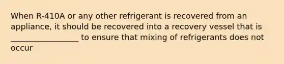 When R-410A or any other refrigerant is recovered from an appliance, it should be recovered into a recovery vessel that is _________________ to ensure that mixing of refrigerants does not occur