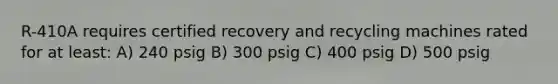 R-410A requires certified recovery and recycling machines rated for at least: A) 240 psig B) 300 psig C) 400 psig D) 500 psig