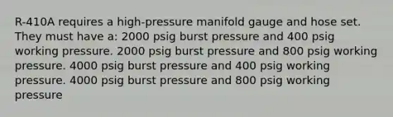 R-410A requires a high-pressure manifold gauge and hose set. They must have a: 2000 psig burst pressure and 400 psig working pressure. 2000 psig burst pressure and 800 psig working pressure. 4000 psig burst pressure and 400 psig working pressure. 4000 psig burst pressure and 800 psig working pressure