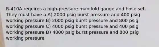 R-410A requires a high-pressure manifold gauge and hose set. They must have a A) 2000 psig burst pressure and 400 psig working pressure B) 2000 psig burst pressure and 800 psig working pressure C) 4000 psig burst pressure and 400 psig working pressure D) 4000 psig burst pressure and 800 psig working pressure