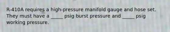 R-410A requires a high-pressure manifold gauge and hose set. They must have a _____ psig burst pressure and _____ psig working pressure.