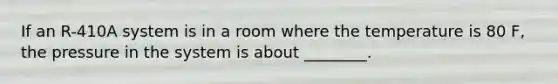 If an R-410A system is in a room where the temperature is 80 F, the pressure in the system is about ________.