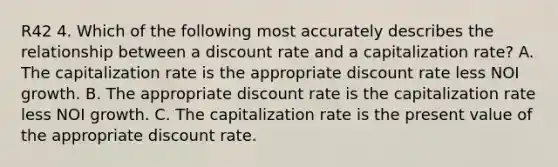 R42 4. Which of the following most accurately describes the relationship between a discount rate and a capitalization rate? A. The capitalization rate is the appropriate discount rate less NOI growth. B. The appropriate discount rate is the capitalization rate less NOI growth. C. The capitalization rate is the present value of the appropriate discount rate.