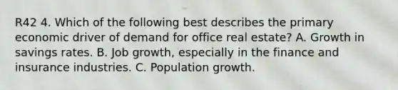 R42 4. Which of the following best describes the primary economic driver of demand for office real estate? A. Growth in savings rates. B. Job growth, especially in the finance and insurance industries. C. Population growth.