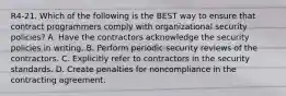 R4-21. Which of the following is the BEST way to ensure that contract programmers comply with organizational security policies? A. Have the contractors acknowledge the security policies in writing. B. Perform periodic security reviews of the contractors. C. Explicitly refer to contractors in the security standards. D. Create penalties for noncompliance in the contracting agreement.