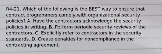 R4-21. Which of the following is the BEST way to ensure that contract programmers comply with organizational security policies? A. Have the contractors acknowledge the security policies in writing. B. Perform periodic security reviews of the contractors. C. Explicitly refer to contractors in the security standards. D. Create penalties for noncompliance in the contracting agreement.