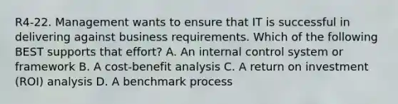 R4-22. Management wants to ensure that IT is successful in delivering against business requirements. Which of the following BEST supports that effort? A. An internal control system or framework B. A cost-benefit analysis C. A return on investment (ROI) analysis D. A benchmark process