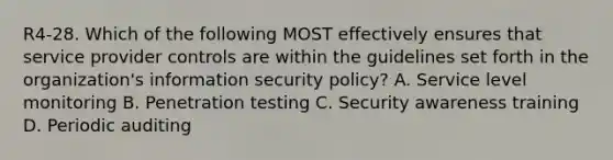 R4-28. Which of the following MOST effectively ensures that service provider controls are within the guidelines set forth in the organization's information security policy? A. Service level monitoring B. Penetration testing C. Security awareness training D. Periodic auditing