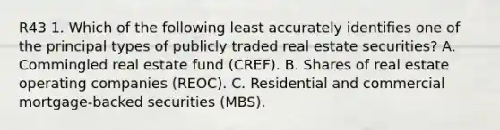 R43 1. Which of the following least accurately identifies one of the principal types of publicly traded real estate securities? A. Commingled real estate fund (CREF). B. Shares of real estate operating companies (REOC). C. Residential and commercial mortgage-backed securities (MBS).