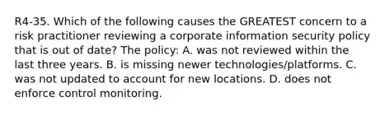 R4-35. Which of the following causes the GREATEST concern to a risk practitioner reviewing a corporate information security policy that is out of date? The policy: A. was not reviewed within the last three years. B. is missing newer technologies/platforms. C. was not updated to account for new locations. D. does not enforce control monitoring.