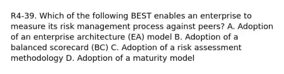 R4-39. Which of the following BEST enables an enterprise to measure its risk management process against peers? A. Adoption of an enterprise architecture (EA) model B. Adoption of a balanced scorecard (BC) C. Adoption of a risk assessment methodology D. Adoption of a maturity model