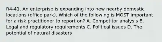 R4-41. An enterprise is expanding into new nearby domestic locations (office park). Which of the following is MOST important for a risk practitioner to report on? A. Competitor analysis B. Legal and regulatory requirements C. Political issues D. The potential of natural disasters