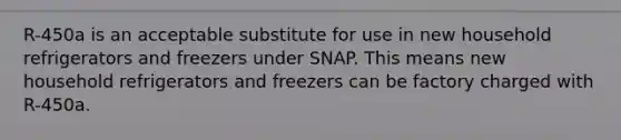 R-450a is an acceptable substitute for use in new household refrigerators and freezers under SNAP. This means new household refrigerators and freezers can be factory charged with R-450a.