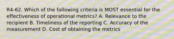 R4-62. Which of the following criteria is MOST essential for the effectiveness of operational metrics? A. Relevance to the recipient B. Timeliness of the reporting C. Accuracy of the measurement D. Cost of obtaining the metrics