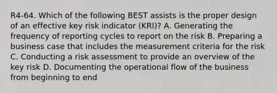 R4-64. Which of the following BEST assists is the proper design of an effective key risk indicator (KRI)? A. Generating the frequency of reporting cycles to report on the risk B. Preparing a business case that includes the measurement criteria for the risk C. Conducting a risk assessment to provide an overview of the key risk D. Documenting the operational flow of the business from beginning to end