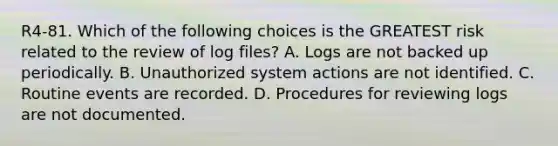 R4-81. Which of the following choices is the GREATEST risk related to the review of log files? A. Logs are not backed up periodically. B. Unauthorized system actions are not identified. C. Routine events are recorded. D. Procedures for reviewing logs are not documented.