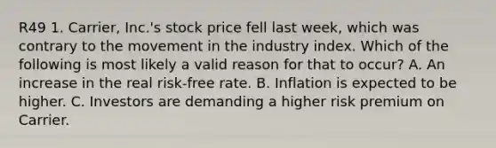 R49 1. Carrier, Inc.'s stock price fell last week, which was contrary to the movement in the industry index. Which of the following is most likely a valid reason for that to occur? A. An increase in the real risk-free rate. B. Inflation is expected to be higher. C. Investors are demanding a higher risk premium on Carrier.