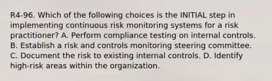 R4-96. Which of the following choices is the INITIAL step in implementing continuous risk monitoring systems for a risk practitioner? A. Perform compliance testing on internal controls. B. Establish a risk and controls monitoring steering committee. C. Document the risk to existing internal controls. D. Identify high-risk areas within the organization.