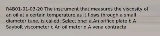 R4B01-01-03-20 The instrument that measures the viscosity of an oil at a certain temperature as it flows through a small diameter tube, is called: Select one: a.An orifice plate b.A Saybolt viscometer c.An oil meter d.A vena contracta