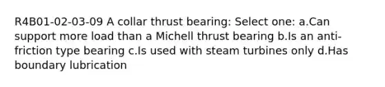 R4B01-02-03-09 A collar thrust bearing: Select one: a.Can support more load than a Michell thrust bearing b.Is an anti-friction type bearing c.Is used with steam turbines only d.Has boundary lubrication